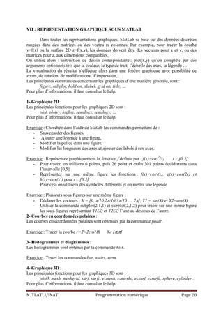 N. TLATLI/INAT Programmation numérique Page 20
VII : REPRESENTATION GRAPHIQUE SOUS MATLAB
Dans toutes les représentations graphiques, MatLab se base sur des données discrètes
rangées dans des matrices ou des vecteu rs colonnes. Par exemple, pour tracer la courbe
y=f(x) ou la surface 2D z=f(x,y), les données doivent être des vecteurs pour x et y, ou des
matrices pour z, aux dimensions compatibles.
On utilise alors l’instruction de dessin correspondante : plot(x,y) qu’on complète par des
arguments optionnels tels que la couleur, le type de trait, l’échelle des axes, la légende …
La visualisation du résultat s’effectue alors dans une fenêtre graphique avec possibilité de
zoom, de rotation, de modifications, d’impression, …
Les principales commandes concernant les graphiques d’une manière générale, sont :
figure, subplot, hold on, xlabel, grid on, title, …
Pour plus d’informations, il faut consulter le help.
1- Graphique 2D :
Les principales fonctions pour les graphiques 2D sont :
plot, plotyy, loglog, semilogx, semilogy, …
Pour plus d’informations, il faut consulter le help.
Exercice : Cherchez dans l’aide de Matlab les commandes permettant de :
- Sauvegarder des figures,
- Ajouter une légende à une figure,
- Modifier la police dans une figure,
- Modifier les longueurs des axes et ajouter des labels à ces axes.
Exercice : Représentez graphiquement la fonction f définie par : f(x)=cos2
(x) x ᴄ [0,5]
- Pour tracer, on utilisera 6 points, puis 26 point et enfin 301 points équidistants dans
l’intervalle [0,5}
- Représentez sur une même figure les fonctions : f(x)=cos2
(x), g(x)=cos(2x) et
h(x)=cox(x2
) pour x ᴄ [0,5]
Pour cela on utilisera des symboles différents et on mettra une légende
Exercice : Plusieurs sous-figures sur une même figure :
- Déclarer les vecteurs : X = [0, π/10,2π/10,3π/10 ,.., 2π], Y1 = sin(X) et Y2=cos(X)
- Utiliser la commande subplot(2,1,1) et subplot(2,1,2) pour tracer sur une même figure
les sous-figures représentant Y1(X) et Y2(X) l’une au-dessous de l’autre.
2- Courbes en coordonnées polaires :
Les courbes en coordonnées polaires sont obtenues par la commande polar.
Exercice : Tracer la courbe r=2+2cos(θ) θ ᴄ [π,π]
3- Histogrammes et diagrammes :
Les histogrammes sont obtenus par la commande hist.
Exercice : Tester les commandes bar, stairs, stem
4- Graphique 3D :
Les principales fonctions pour les graphiques 3D sont :
plot3, mesh, meshgrid, surf, surfc, ezmesh, ezmeshc, ezsurf, ezsurfc, sphere, cylinder,..
Pour plus d’informations, il faut consulter le help.
 
