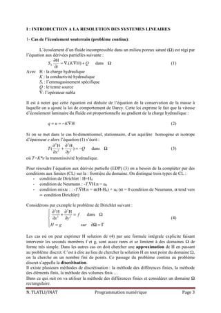 N. TLATLI/INAT Programmation numérique Page 3
I : INTRODUCTION A LA RESOLUTION DES SYSTEMES LINEAIRES
1- Cas de l’écoulement souterrain (problème continu):
L’écoulement d’un fluide incompressible dans un milieu poreux saturé (Ω) est régi par
l’équation aux dérivées partielles suivante :
H
.( H) dansSS K Q
t
∂
= ∇ ∇ + Ω
∂
(1)
Avec H : la charge hydraulique
K : la conductivité hydraulique
Ss : l’emmagasinement spécifique
Q : le terme source
∇: l’opérateur nabla
Il est à noter que cette équation est déduite de l’équation de la conservation de la masse à
laquelle on a ajouté la loi de comportement de Darcy. Cette loi exprime le fait que la vitesse
d’écoulement laminaire du fluide est proportionnelle au gradient de la charge hydraulique :
Hq u K= = − ∇ (2)
Si on se met dans le cas bi-dimentionnel, stationnaire, d’un aquifère homogène et isotrope
d’épaisseur e alors l’équation (1) s’écrit :
2 2
2 2
H H
( ) dansT Q
x y
∂ ∂
+ = − Ω
∂ ∂
(3)
où T=K*e la transmissivité hydraulique.
Pour résoudre l’équation aux dérivée partielle (EDP) (3) on a besoin de la compléter par des
conditions aux limites (CL) sur la : frontière du domaine. On distingue trois types de CL :
- condition de Dirichlet : H=H0
- condition de Neumann : -T.∇H.n = u0
- condition mixte : : -T.∇H.n = α(H-H0) + u0 (α = 0 condition de Neumann, α tend vers
∝ condition Dirichlet)
Considérons par exemple le problème de Dirichlet suivant :
2 2
2 2
H H
dansf
x y
H g sur
 ∂ ∂
+ = Ω
∂ ∂
 = ∂Ω = Γ
(4)
Les cas où on peut exprimer H solution de (4) par une formule intégrale explicite faisant
intervenir les seconds membres f et g, sont assez rares et se limitent à des domaines Ω de
forme très simple. Dans les autres cas on doit chercher une approximation de H en passant
au problème discret. C’est à dire au lieu de chercher la solution H en tout point du domaine Ω,
on la cherche en un nombre fini de points. Ce passage du problème continu au problème
discret s’appelle la discrétisation.
Il existe plusieurs méthodes de discrétisation : la méthode des différences finies, la méthode
des éléments finis, la méthode des volumes finis …
Dans ce qui suit on va utiliser la méthode des différences finies et considérer un domaine Ω
rectangulaire.
 