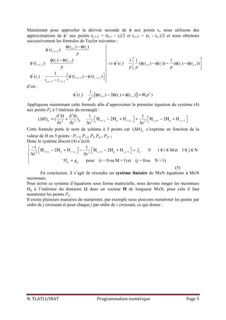 N. TLATLI/INAT Programmation numérique Page 5
Maintenant pour approcher la dérivée seconde de φ aux points ti, nous utilisons des
approximations de φ’ aux points ti+1/2 = (ti+1 - ti)/2 et ti-1/2 = (ti - ti-1)/2 et nous obtenons
successivement les formules de Taylor suivantes :
' 1
1/ 2
' 1 ''
1/ 2 1 1
'' ' '
1/ 2 1/ 2
1/ 2 1/ 2
( ) ( )
( )
( ) ( ) 1 1 1
( ) ( ) ( ) ( )) ( ) ( ))
1
( ) ( ) ( )
i i
i
i i
i i i i i i
i i i
i i
t t
t
p
t t
t t t t t t
p p p p
t t t
t t
+
+
−
− + −
+ −
+ −
φ − φ 
φ 

φ − φ   
φ ⇒ φ (φ − φ − (φ − φ  
 

 φ φ − φ  − 
d’où :
[ ]'' 2
1 12
1
( ) ( ) 2 ( ) ( ) ( )i i i it t t t p
p
θ+ −φ φ − φ + φ +
Appliquons maintenant cette formule afin d’approximer la première équation du système (4)
aux points Pij à l’intérieur du rectangle :
2 2
1, 1, , 1 , 12 2 2 2
H H 1 1
( H) ( ) 2 H 2 Hij ij i j ij i j i j ij i j
x y x y
+ − + −
∂ ∂
   ∆ = + Η − Η + + Η − Η +   ∂ ∂ ∆ ∆
Cette formule porte le nom de schéma à 5 points car ( H)ij∆ s’exprime en fonction de la
valeur de H en 5 points : Pi+1j Pi-1j Pij Pij-1 Pij+1
Donc le système discret (4) s’écrit:
1, 1, , 1 , 12 2
1 1
2 H 2 H 1 i Met 1 j N
¨ pour (i = 0 ou M +1)et (j = 0ou N +1)
i j ij i j i j ij i j ij
ij ij
f
x y
H g
+ − + −
−
   Η − Η + − Η − Η + = ∀    ∆ ∆
 =
≤ ≤ ≤ ≤
(5)
En conclusion, il s’agit de résoudre un système linéaire de MxN équations à MxN
inconnues.
Pour écrire ce système d’équations sous forme matricielle, nous devons ranger les inconnues
Hij à l’intérieur du domaine Ω dans un vecteur H de longueur MxN, pour cela il faut
numéroter les points Pij.
Il existe plusieurs manières de numéroter, par exemple nous pouvons numéroter les points par
ordre de j croissant et pour chaque j par ordre de i croissant, ce qui donne :
 