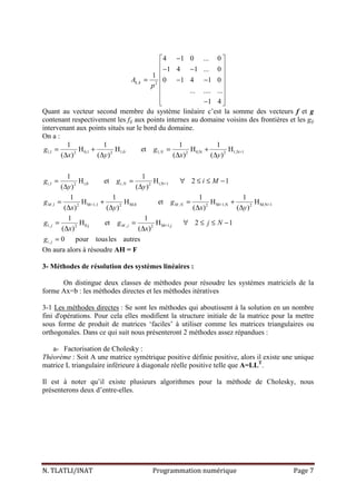 N. TLATLI/INAT Programmation numérique Page 7
, 2
4 1 0 ... 0
1 4 1 ... 0
1
0 1 4 1 0
... .... ...
1 4
k kA
p
− 
 − − 
 = − −
 
 
 − 
Quant au vecteur second membre du système linéaire c’est la somme des vecteurs f et g
contenant respectivement les fij aux points internes au domaine voisins des frontières et les gij
intervenant aux points situés sur le bord du domaine.
On a :
1,1 0,1 1,0 1, 0,N 1,N+12 2 2 2
,1 i,0 , i,N+12 2
,1 M+1,1 M,0 , M+1,N M,N+12 2 2 2
1, 0,j , M+1,j2 2
1 1 1 1
H H et H H
( ) ( ) ( ) ( )
1 1
H et H 2 1
( ) ( )
1 1 1 1
H H et H H
( ) ( ) ( ) ( )
1 1
H et H 2 1
( ) ( )
N
i i N
M M N
j M j
g g
x y x y
g g i M
y y
g g
x y x y
g g j N
x x
= + = +
∆ ∆ ∆ ∆
= = ∀ ≤ ≤ −
∆ ∆
= + = +
∆ ∆ ∆ ∆
= = ∀ ≤ ≤ −
∆ ∆
, 0 pour tousles autresi jg =
On aura alors à résoudre AH = F
3- Méthodes de résolution des systèmes linéaires :
On distingue deux classes de méthodes pour résoudre les systèmes matriciels de la
forme Ax=b : les méthodes directes et les méthodes itératives
3-1 Les méthodes directes : Se sont les méthodes qui aboutissent à la solution en un nombre
fini d'opérations. Pour cela elles modifient la structure initiale de la matrice pour la mettre
sous forme de produit de matrices ‘faciles’ à utiliser comme les matrices triangulaires ou
orthogonales. Dans ce qui suit nous présenteront 2 méthodes assez répandues :
a- Factorisation de Cholesky :
Théorème : Soit A une matrice symétrique positive définie positive, alors il existe une unique
matrice L triangulaire inférieure à diagonale réelle positive telle que A=LLT
.
Il est à noter qu’il existe plusieurs algorithmes pour la méthode de Cholesky, nous
présenterons deux d’entre-elles.
 