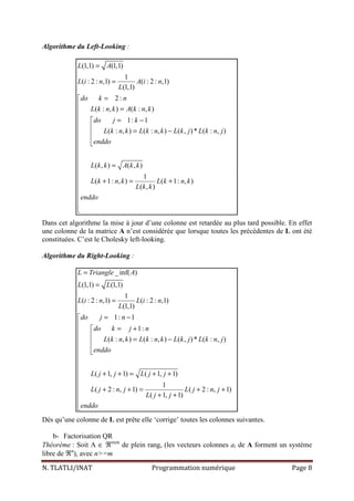 N. TLATLI/INAT Programmation numérique Page 8
Algorithme du Left-Looking :
(1,1) (1,1)
1
( : 2 : ,1) ( : 2 : ,1)
(1,1)
2 :
( : , ) ( : , )
1: 1
( : , ) ( : , ) ( , )* ( : , )
( , ) ( , )
1
( 1: , ) ( 1: , )
( , )
L A
L i n A i n
L
do k n
L k n k A k n k
do j k
L k n k L k n k L k j L k n j
enddo
L k k A k k
L k n k L k n k
L k k
enddo
=
=
=
 =
 = −
  = − 
 


=

 + = +




Dans cet algorithme la mise à jour d’une colonne est retardée au plus tard possible. En effet
une colonne de la matrice A n’est considérée que lorsque toutes les précédentes de L ont été
constituées. C’est le Cholesky left-looking.
Algorithme du Right-Looking :
_ inf( )
(1,1) (1,1)
1
( : 2 : ,1) ( : 2 : ,1)
(1,1)
1: 1
1:
( : , ) ( : , ) ( , )* ( : , )
( 1, 1) ( 1, 1)
1
( 2 : , 1) ( 2 : , 1)
( 1, 1)
L Triangle A
L L
L i n L i n
L
do j n
do k j n
L k n k L k n k L k j L k n j
enddo
L j j L j j
L j n j L j n j
L j j
enddo
=
=
=
= −

= +
 = −



 + + = + +

 + + = + +
 + +


Dés qu’une colonne de L est prête elle ‘corrige’ toutes les colonnes suivantes.
b- Factorisation QR
Théorème : Soit A ∈ ℜnxm
de plein rang, (les vecteurs colonnes ai de A forment un système
libre de ℜn
), avec n>=m
 