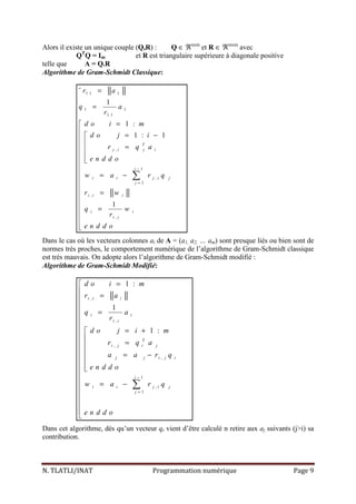 N. TLATLI/INAT Programmation numérique Page 9
Alors il existe un unique couple (Q,R) : Q ∈ ℜnxm
et R ∈ ℜmxm
avec
QT
Q = Im et R est triangulaire supérieure à diagonale positive
telle que A = Q.R
Algorithme de Gram-Schmidt Classique:
1 1 1
1 1
1 1
,
1
,
1
,
,
¨
1
1 :
1 : 1
1
T
j i j i
i
i i j i j
j
i i i
i i
i i
r a
q a
r
d o i m
d o j i
r q a
e n d d o
w a r q
r w
q w
r
e n d d o
−
=
=
=
=

= −
 =
 

 = −


=

 =



∑
Dans le cas où les vecteurs colonnes ai de A = (a1, a2, … am) sont presque liés ou bien sont de
normes très proches, le comportement numérique de l’algorithme de Gram-Schmidt classique
est très mauvais. On adopte alors l’algorithme de Gram-Schmidt modifié :
Algorithme de Gram-Schmidt Modifié:
,
,
,
,
1
,
1
1 :
1
1 :
i i i
i i
i i
T
i j i j
j j i j i
i
i i j i j
j
d o i m
r a
q a
r
d o j i m
r q a
a a r q
e n d d o
w a r q
e n d d o
−
=
=

=

=

 = +
 =
 = −



 = −




∑
Dans cet algorithme, dés qu’un vecteur qi vient d’être calculé n retire aux aj suivants (j>i) sa
contribution.
 