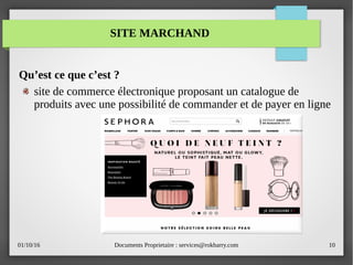 01/10/16 Documents Proprietaire : services@rokbarry.com 10
SITE MARCHAND
Qu’est ce que c’est ?
site de commerce électronique proposant un catalogue de
produits avec une possibilité de commander et de payer en ligne
 