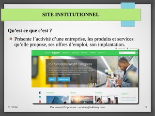 01/10/16 Documents Proprietaire : services@rokbarry.com 12
Qu’est ce que c’est ?
Présente l’activité d’une entreprise, les produits et services
qu’elle propose, ses offres d’emploi, son implantation.
SITE INSTITUTIONNEL
 