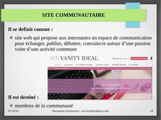 01/10/16 Documents Proprietaire : services@rokbarry.com 14
Il se definit comme :
site web qui propose aux internautes un espace de communication
pour échanger, publier, débattre, convaincre autour d’une passion
voire d’une activité commune
Il est destiné :
membres de la communauté
SITE COMMUNAUTAIRE
 