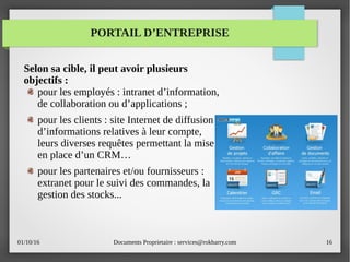 01/10/16 Documents Proprietaire : services@rokbarry.com 16
PORTAIL D’ENTREPRISE
Selon sa cible, il peut avoir plusieurs
objectifs :
pour les employés : intranet d’information,
de collaboration ou d’applications ;
pour les clients : site Internet de diffusion
d’informations relatives à leur compte,
leurs diverses requêtes permettant la mise
en place d’un CRM…
pour les partenaires et/ou fournisseurs :
extranet pour le suivi des commandes, la
gestion des stocks...
 