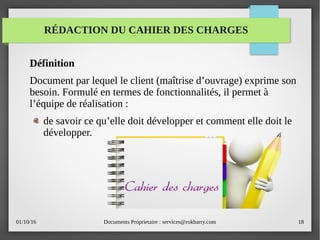 01/10/16 Documents Proprietaire : services@rokbarry.com 18
RÉDACTION DU CAHIER DES CHARGES
Définition
Document par lequel le client (maîtrise d’ouvrage) exprime son
besoin. Formulé en termes de fonctionnalités, il permet à
l’équipe de réalisation :
de savoir ce qu’elle doit développer et comment elle doit le
développer.
 