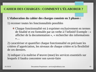 01/10/16 Documents Proprietaire : services@rokbarry.com 19
CAHIER DES CHARGES : COMMENT L’ÉLABORER ?
L’élaboration du cahier des charges consiste en 3 phases :
1) recenser toutes les fonctionnalités possibles
Chaque fonctionnalité est à exprimer exclusivement en termes
de finalité et est formulée par un verbe à l’infinitif Exemple : «
afficher de la documentation », « rechercher des informations
»…
2) caractériser et quantifier chaque fonctionnalité en précisant les
critères d’appréciation, les niveaux de chaque critère et la flexibilité
de ces derniers.
3) indiquer à la maîtrise d’œuvre (moe) les services essentiels sur
lesquels il faudra concentrer son savoir-faire
 