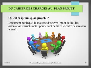 01/10/16 Documents Proprietaire : services@rokbarry.com 20
DU CAHIER DES CHARGES AU PLAN PROJET
Qu’est ce qu’un «plan projet» ?
Document par lequel la maitrise d’oeuvre (moe) définit les
orientations structurantes permettant de fixer le cadre des travaux
à venir.
 