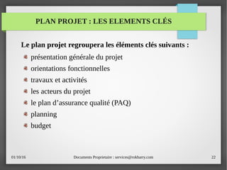 01/10/16 Documents Proprietaire : services@rokbarry.com 22
PLAN PROJET : LES ELEMENTS CLÉS
Le plan projet regroupera les éléments clés suivants :
présentation générale du projet
orientations fonctionnelles
travaux et activités
les acteurs du projet
le plan d’assurance qualité (PAQ)
planning
budget
 