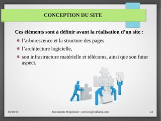 01/10/16 Documents Proprietaire : services@rokbarry.com 24
Ces éléments sont à définir avant la réalisation d’un site :
l’arborescence et la structure des pages
l’architecture logicielle,
son infrastructure matérielle et télécoms, ainsi que son futur
aspect.
CONCEPTION DU SITE
 