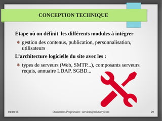01/10/16 Documents Proprietaire : services@rokbarry.com 29
CONCEPTION TECHNIQUE
Étape où on définit les différents modules à intégrer
gestion des contenus, publication, personnalisation,
utilisateurs
L’architecture logicielle du site avec les :
types de serveurs (Web, SMTP...), composants serveurs
requis, annuaire LDAP, SGBD...
 