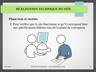 01/10/16 Documents Proprietaire : services@rokbarry.com 35
RÉALISATION TECHNIQUE DU SITE
Phase tests et recettes
Pour verifier que le site fonctionne et qu’il correspond bien
aux spécifications définies lors de la phase de conception
 