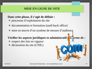 01/10/16 Documents Proprietaire : services@rokbarry.com 37
MISE EN LIGNE DU SITE
Dans cette phase, il s’agit de définir :
processus d’exploitation du site
documentation et formation (outil back office)
mise en œuvre d’un système de mesure d’audience
Vérifier les aspects juridiques et administratifs en terme de :
respect des lois en vigueur
déclaration du site (CNIL)
 