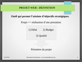 01/10/16 Documents Proprietaire : services@rokbarry.com 4
Outil qui permet l’atteinte d’objectifs stratégiques.
Projet => réalisation d’une prestation
1) Délai 2) Budget
3) Qualité
PROJET WEB : DÉFINITION
Périmètre du projet
 