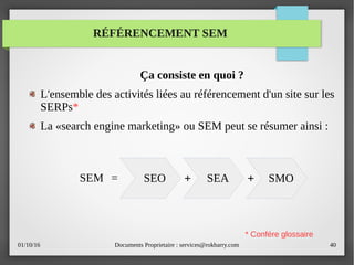 01/10/16 Documents Proprietaire : services@rokbarry.com 40
RÉFÉRENCEMENT SEM
Ça consiste en quoi ?
L'ensemble des activités liées au référencement d'un site sur les
SERPs*
La «search engine marketing» ou SEM peut se résumer ainsi :
SEO SMOSEA+ +
* Confére glossaire
SEM =
 