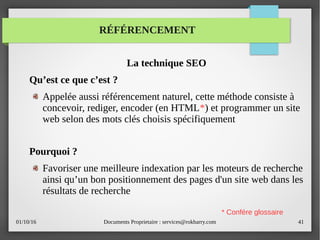 01/10/16 Documents Proprietaire : services@rokbarry.com 41
RÉFÉRENCEMENT
La technique SEO
Qu’est ce que c’est ?
Appelée aussi référencement naturel, cette méthode consiste à
concevoir, rediger, encoder (en HTML*) et programmer un site
web selon des mots clés choisis spécifiquement
Pourquoi ?
Favoriser une meilleure indexation par les moteurs de recherche
ainsi qu’un bon positionnement des pages d'un site web dans les
résultats de recherche
* Confére glossaire
 