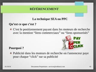 01/10/16 Documents Proprietaire : services@rokbarry.com 42
RÉFÉRENCEMENT
La technique SEA ou PPC
Qu’est ce que c’est ?
C'est le positionnement payant dans les moteurs de recherche
avec la mention “liens commerciaux” ou “liens sponsorisés”
Pourquoi ?
Publicité dans les moteurs de recherche où l'annonceur paye
pour chaque “click” sur sa publicité
 