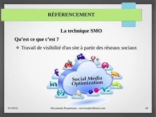 01/10/16 Documents Proprietaire : services@rokbarry.com 43
RÉFÉRENCEMENT
La technique SMO
Qu’est ce que c’est ?
Travail de visibilité d'un site à partir des réseaux sociaux
 