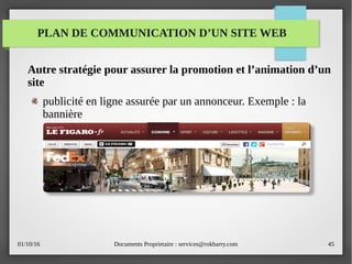 01/10/16 Documents Proprietaire : services@rokbarry.com 45
Autre stratégie pour assurer la promotion et l’animation d’un
site
publicité en ligne assurée par un annonceur. Exemple : la
bannière
PLAN DE COMMUNICATION D’UN SITE WEB
 