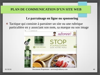 01/10/16 Documents Proprietaire : services@rokbarry.com 46
Le parrainage en ligne ou sponsoring
Tactique qui consiste à parrainer un site ou une rubrique
particulière en y associant son nom, sa marque ou son image
PLAN DE COMMUNICATION D’UN SITE WEB
 