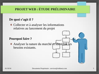 01/10/16 Documents Proprietaire : services@rokbarry.com 5
PROJET WEB : ÉTUDE PRÉLIMINAIRE
De quoi s’agit il ?
Collecter et à analyser les informations
relatives au lancement du projet
Pourquoi faire ?
Analyser la nature du marché et identifier les
besoins existants.
 