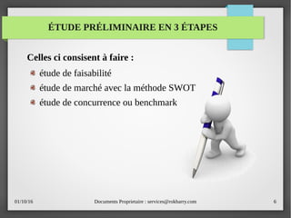 01/10/16 Documents Proprietaire : services@rokbarry.com 6
ÉTUDE PRÉLIMINAIRE EN 3 ÉTAPES
Celles ci consisent à faire :
étude de faisabilité
étude de marché avec la méthode SWOT
étude de concurrence ou benchmark
 
