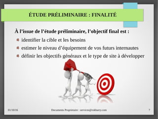 01/10/16 Documents Proprietaire : services@rokbarry.com 7
ÉTUDE PRÉLIMINAIRE : FINALITÉ
À l’issue de l’étude préliminaire, l’objectif final est :
identifier la cible et les besoins
estimer le niveau d’équipement de vos futurs internautes
définir les objectifs généraux et le type de site à développer
 