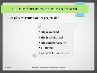 01/10/16 Documents Proprietaire : services@rokbarry.com 9
LES DIFFÉRENTS TYPES DE PROJET WEB
●
site marchand
●
site institutionnel
●
site communautaire
●
d’intranet
●
de portail d’entreprise
Les plus courants sont les projets de :
 