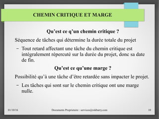 01/10/16 Documents Proprietaire : services@rokbarry.com 10
Qu’est ce q’un chemin critique ?
Séquence de tâches qui détermine la durée totale du projet
– Tout retard affectant une tâche du chemin critique est
intégralement répercuté sur la durée du projet, donc sa date
de fin.
Qu’est ce qu’une marge ?
Possibilité qu’à une tâche d’être retardée sans impacter le projet.
– Les tâches qui sont sur le chemin critique ont une marge
nulle.
CHEMIN CRITIQUE ET MARGE
 