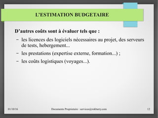 01/10/16 Documents Proprietaire : services@rokbarry.com 12
D’autres coûts sont à évaluer tels que :
– les licences des logiciels nécessaires au projet, des serveurs
de tests, hebergement...
– les prestations (expertise externe, formation...) ;
– les coûts logistiques (voyages...).
L’ESTIMATION BUDGETAIRE
 