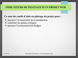 01/10/16 Documents Proprietaire : services@rokbarry.com 13
INDICATEURS DE PILOTAGE D’UN PROJET WEB
Ce sont des outils d’aide au pilotage du projet pour :
mesurer l’avancement de la production
contrôler les jalons critiques
mesurer l’avancement du budget
 