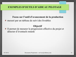 01/10/16 Documents Proprietaire : services@rokbarry.com 14
Focus sur l’outil d’avancement de la production
mesuré par un tableau de suivi des livrables
Objectif
Il permet de mesurer la progression effective du projet et
détecter d’éventuels retards
EXEMPLES D’OUTILS D’AIDE AU PILOTAGE
 
