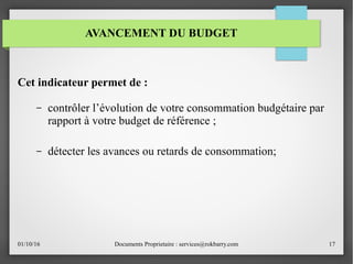 01/10/16 Documents Proprietaire : services@rokbarry.com 17
Cet indicateur permet de :
– contrôler l’évolution de votre consommation budgétaire par
rapport à votre budget de référence ;
– détecter les avances ou retards de consommation;
AVANCEMENT DU BUDGET
 