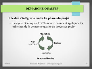 01/10/16 Documents Proprietaire : services@rokbarry.com 19
Elle doit s’intégrer à toutes les phases du projet
– Le cycle Deming ou PDCA montre comment appliquer les
principes de la démarche qualité au processus projet
DEMARCHE QUALITÉ
 