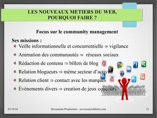 01/10/16 Documents Proprietaire : services@rokbarry.com 21
Focus sur le community management
Ses missions :
Veille informationnelle et concurrentielle vigilance⇒
Animation des communautés réseaux sociaux⇒
Rédaction de contenu billets de blog⇒
Relation blogueurs même secteur d’activité⇒
Relation client contact avec les marques⇒
Évènements divers creation de jeux concours⇒
LES NOUVEAUX METIERS DU WEB,
POURQUOI FAIRE ?
 