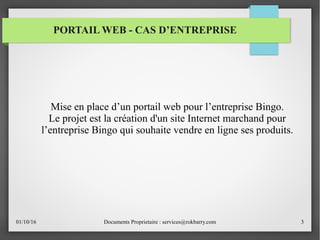 01/10/16 Documents Proprietaire : services@rokbarry.com 3
PORTAIL WEB - CAS D’ENTREPRISE
Mise en place d’un portail web pour l’entreprise Bingo.
Le projet est la création d'un site Internet marchand pour
l’entreprise Bingo qui souhaite vendre en ligne ses produits.
 