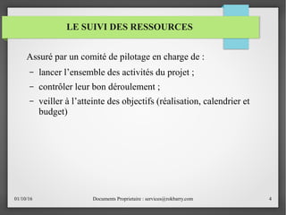 01/10/16 Documents Proprietaire : services@rokbarry.com 4
Assuré par un comité de pilotage en charge de :
– lancer l’ensemble des activités du projet ;
– contrôler leur bon déroulement ;
– veiller à l’atteinte des objectifs (réalisation, calendrier et
budget)
LE SUIVI DES RESSOURCES
 
