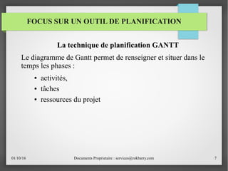 01/10/16 Documents Proprietaire : services@rokbarry.com 7
FOCUS SUR UN OUTIL DE PLANIFICATION
La technique de planification GANTT
Le diagramme de Gantt permet de renseigner et situer dans le
temps les phases :
● activités,
● tâches
● ressources du projet
 