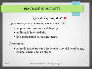 01/10/16 Documents Proprietaire : services@rokbarry.com 9
Qu’est ce qu’un jalon?
Il peut correspondre à un évènement associé à :
● un point sur l’avancement du projet
● un livrable intermédiaire
● une approbation par les décideurs
Une réunion
● point de rencontre entre les acteurs : comité de pilotage,
équipe, client, chef de projet
DIAGRAMME DE GANTT
 