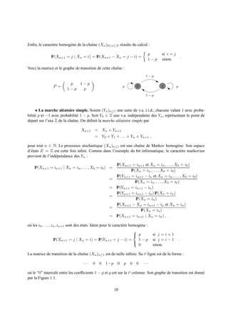 Enﬁn, le caract` re homog` ne de la chaˆne (Xn )0≤n≤N r´ sulte du calcul :
               e         e             ı               e

                                                                                p       si i = j
               IP(Xn+1 = j | Xn = i) = IP(Xn+1 − Xn = j − i) =                                         .
                                                                                1−p     sinon.

Voici la matrice et le graphe de transition de cette chaˆne :
                                                        ı
                                                                               1−p

                           p  1−p
                 P =                                            p        0              1          p
                          1−p  p
                                                                               1−p



     • La marche al´ atoire simple. Soient (Yn )n≥1 une suite de v.a. i.i.d., chacune valant 1 avec proba-
                      e
bilit´ p et −1 avec probabilit´ 1 − p. Soit Y0 ∈ Z une v.a. ind´ pendante des Yn , repr´ sentant le point de
     e                         e                                   e                   e
d´ part sur l’axe Z de la chaˆne. On d´ ﬁnit la marche al´ atoire simple par
 e                           ı        e                  e

                                    Xn+1 = Xn + Yn+1
                                             = Y0 + Y1 + . . . + Yn + Yn+1 ,

pour tout n ∈ N. Le processus stochastique (Xn )n≥1 est une chaˆne de Markov homog` ne. Son espace
                                                               ı                      e
d’´ tats E = Z est cette fois inﬁni. Comme dans l’exemple du bit informatique, le caract` re markovien
  e                                                                                     e
provient de l’ind´ pendance des Yn :
                 e

                                                            IP(Xn+1 = in+1 et Xn = in , . . . , X0 = i0 )
    IP(Xn+1 = in+1 | Xn = in , . . . , X0 = i0 ) =
                                                                    IP(Xn = in , . . . , X0 = i0 )
                                                            IP(Yn+1 = in+1 − in et Xn = in , . . . , X0 = i0 )
                                                      =
                                                                       IP(Xn = in , . . . , X0 = i0 )
                                                      =    IP(Yn+1 = in+1 − in )
                                                            IP(Yn+1 = in+1 − in ) IP(Xn = in )
                                                      =
                                                                        IP(Xn = in )
                                                            IP(Xn+1 − Xn = in+1 − in et Xn = in )
                                                      =
                                                                           IP(Xn = in )
                                                      =    IP(Xn+1 = in+1 | Xn = in ) ,

o` les i0 , . . . , in , in+1 sont des etats. Idem pour le caract` re homog` ne :
 u                                     ´                         e         e
                                                                        
                                                                         p         si j = i + 1
                     IP(Xn+1 = j | Xn = i) = IP(Yn+1 = j − i) =           1−p       si j = i − 1 .
                                                                          0         sinon.
                                                                        

La matrice de transition de la chaˆne (Xn )n≥1 est de taille inﬁnie. Sa ie ligne est de la forme :
                                  ı

                                     ···    0   0 1−p       0 p      0 0      ···

o` le “0” intercal´ entre les coefﬁcients 1 − p et p est sur la ie colonne. Son graphe de transition est donn´
 u                e                                                                                          e
par la Figure 1.1.

                                                          10
 