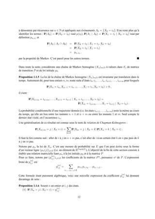a d´ montrer par r´ currence sur n ∈ N et appliqu´ e aux ev´ nements Ak = {Xk = ik }. Il ne reste plus qu’`
` e                 e                            e       ´ e                                              a
identiﬁer les termes : IP(A0 ) = IP(X0 = i0 ) vaut µ(i0 ), IP(A1 | A0 ) = IP(X1 = i1 | X0 = i0 ) vaut par
d´ ﬁnition pi0 ,i1 et
 e

                             IP(A2 | A1 ∩ A0 ) = IP(X2 = i2 | X1 = i1 , X0 = i0 )
                                                    = IP(X2 = i2 | X1 = i1 )
                                                    = pi1 ,i2 ,

par la propri´ t´ de Markov. C’est pareil pour les autres termes.
             ee


Dans toute la suite, consid´ rons une chaˆne de Markov homog` ne (Xn )n∈N a valeurs dans E, de matrice
                             e           ı                  e             `
de transition P et de loi initiale µ0 .

Proposition 1.1.5 La loi de la chaˆne de Markov homog` ne (Xn )n∈N est invariante par translation dans le
                                  ı                        e
temps. Autrement dit, pour tous entiers n, m, toute suite d’´ tats i0 , i1 , . . . , in , in+1 , . . . , in+m pour lesquels
                                                             e

                             IP(Xn = in , Xn−1 = in−1 , . . . , X1 = i1 , X0 = i0 ) > 0 ,

il vient :

             IP(Xn+m = in+m , . . . , Xn+1 = in+1 | Xn = in , . . . , X0 = i0 ) =
                                                                 IP(Xm = in+m , . . . , X1 = in+1 | X0 = in ) .

La probabilit´ conditionnelle d’une trajectoire donn´ e (i.e. les etats in+1 , . . . , in+m ) reste la mˆ me au cours
              e                                     e             ´                                     e
du temps, qu’elle ait lieu entre les instants n + 1 et n + m ou entre les instants 1 et m. Seul compte le
dernier etat visit´ , en l’occurrence in .
        ´         e
Une g´ n´ ralisation de ce r´ sultat est connue sous le nom de relation de Chapman-Kolmogorov :
     e e                    e

                    IP(Xn+m = j | X0 = i) =            IP(Xm = j | X0 = k) IP(Xn = k | X0 = i) .
                                                 k∈E

Il faut la lire comme suit : aller de i a j en n + m pas, c’est aller de i a un certain etat k en n pas puis de k
                                        `                                  `            ´
a j en m pas.
`
Notons par µn la loi de Xn . C’est une mesure de probabilit´ sur E que l’on peut ecrire sous la forme
                                                                    e                        ´
d’un vecteur ligne (µn (j))j∈E (i.e. un el´ ment de R
                                         ´e              Card(E) ). L’objectif de la ﬁn de cette section consiste a
                                                                                                                  `
etablir une relation matricielle liant µn a la loi initiale µ0 et a la matrice P
´                                         `                       `
                              (n)
Pour ce faire, notons par (pi,j )i,j∈E les coefﬁcients de la matrice P n , puissance ne de P . L’expression
              (n)
brute de pi,j est
                                       (n)
                                      pi,j =                     pi,i1 pi1 ,i2 . . . pin−1 ,j .
                                               i1 ,...,in−1 ∈E

                                                                                                         (n)
Cette formule etant purement alg´ brique, voici une nouvelle expression du coefﬁcient pi,j lui donnant
              ´                 e
davantage de sens :

Proposition 1.1.6 Soient n un entier et i, j des etats.
                                                 ´
                                (n)
   (1) IP(Xn = j | X0 = i) = pi,j .

                                                                 12
 