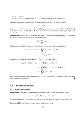 (2) µn+1 = µn P .
   (3) µn = µ0 P n , ce qui signiﬁe que IP(Xn = j) est le j e el´ ment du vecteur ligne µ0 P n .
                                                              ´e

En utilisant des vecteurs colonnes pour d´ crire les lois de Xn et Xn+1 , le point (2) devient
                                         e
                                               t
                                                   µn+1 =t P t µn .

On peut donc voir l’´ volution en loi de la suite (Xn )n∈N comme un syst` me it´ ratif lin´ aire dont t P est la
                     e                                                   e     e          e
matrice d’´ volution : on obtient la loi de Xn+1 en multipliant (matriciellement et par la gauche) la loi de
          e
Xn par t P .
D´ monstration Seul le cas n = 2 sera trait´ pour donner l’intuition concernant le point (1). Le coefﬁcient
  e                                             e
 (2)        e ligne et de la j e colonne de la matrice P 2 vaut
pi,j de la i
                                               (2)
                                              pi,j =          pi,k pk,j .
                                                       k∈E

La formule des probabilit´ s totales et la Proposition 1.1.4 permettent d’´ crire les egalit´ s :
                         e                                                e           ´     e

                         IP(X2 = j, X0 = i) =                IP(X2 = j, X1 = k, X0 = i)
                                                       k∈E

                                                   = µ0 (i)          pi,k pk,j ,
                                                               k∈E

                                                                     (2)
desquelles on en d´ duit le r´ sultat ; IP(X2 = j|X0 = i) = pi,j . Par ailleurs,
                  e          e

                  µn+1 (j) = IP(Xn+1 = j) =                  IP(Xn+1 = j, Xn = i)
                                                       i∈E

                                                   =         IP(Xn+1 = j | Xn = i) IP(Xn = i)
                                                       i∈E

                                                   =         pi,j IP(Xn = i) .
                                                       i∈E

Cette egalit´ implique la relation matricielle µn+1 = µn P (i.e. le point (2)). Enﬁn, le point (3) s’obtient
      ´     e
par une r´ currence imm´ diate.
         e              e



                      ´
1.2 Classiﬁcation des etats
1.2.1 Classes irr´ ductibles
                 e
D´ ﬁnition 1.2.1 Soient i et j deux etats de E. On dit que l’´ tat j est accessible depuis l’´ tat i si
 e                                  ´                        e                               e
                                             (n)
                                 ∃n ∈ N, pi,j = IP(Xn = j | X0 = i) > 0 .

On dit que les etats i et j communiquent si chacun est accessible depuis l’autre. On note alors i ↔ j.
               ´

Proposition 1.2.2 La relation ↔ est une relation d’´ quivalence sur E.
                                                   e

                                                         13
 