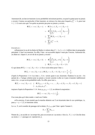 Autrement dit, un etat est transient si avec probabilit´ strictement positive, on peut le quitter pour ne jamais
                  ´                                    e
                                                                                             (n)
y revenir. Comme cas particulier d’´ tat transient, on retrouve les etats pour lesquels pi,i = 0, pour tout
                                       e                              ´
n ≥ 1. Ce sont ceux que l’on quitte au premier pas pour ne jamais y revenir ;
                        IP(Ti < +∞ | X0 = i) = IP(∃n ≥ 1, Xn = i | X0 = i)
                                                                        

                                                    =     IP          {Xn = i}   X0 = i
                                                                 n≥1

                                                    ≤           IP(Xn = i | X0 = i)
                                                          n≥1
                                                                 (n)
                                                    ≤           pi,i = 0 .
                                                          n≥1


E XEMPLES :
     • Reprenons le cas de la chaˆne de Markov a valeurs dans E = {a, b, c, d, e} d´ ﬁnie dans le paragraphe
                                      ı                 `                                  e
pr´ c´ dent. L’´ tat b est transient. En effet, l’´ tat c est accessible depuis b mais pas l’inverse. Autrement dit,
  e e          e                                  e
en allant en c depuis b, on est sˆ r de ne jamais y revenir :
                                    u
                                                                                          

                        IP(Tb = +∞ | X0 = b) =            IP          {Xn = b}   X0 = b
                                                                 n≥1

                                                    ≥ IP(X1 = c | X0 = b) = 1/4 .
Ce qui donne IP(Tb < +∞ | X0 = b) < 1. Il en va de mˆ me pour l’´ tat a :
                                                    e           e
                                                                                  1 1
                    IP(Ta = +∞ | X0 = a) ≥ IP(X2 = c, X1 = b | X0 = a) =            × ,
                                                                                  4 2
                                     ´                              `   e          ´
d’apr` s la Proposition 1.1.4. Les etats c, d et e seront quant a eux r´ currents. Etudions le cas de c. En
     e
partant de c, l’unique solution pour ne jamais y revenir consiste a aller en d puis a transiter ind´ ﬁniment
                                                                      `              `             e
entre d et e, ce qui est de probabilit´ nulle. En effet, pour tout n,
                                      e
     IP(Tc = +∞ | X0 = c) ≤ IP(X2n+1 = d, X2n = e, . . . , X3 = d, X2 = e, X1 = d | X0 = c)
                                 ≤ pc,d (pd,e pe,d )n ,
toujours d’apr` s la Proposition 1.1.4. Avec pd,e pe,d = 1/2, on obtient la majoration :
              e
                                                                          1
                                        IP(Tc = +∞ | X0 = c) ≤              .
                                                                         2n
Il ne reste plus qu’` faire tendre n tend vers l’inﬁni.
                    a
    • En exercice, il sera montr´ que la marche al´ atoire sur Z est r´ currente dans le cas sym´ trique, i.e.
                                e                 e                   e                         e
pour p = q = 1/2, et transiente sinon.

La v.a. Ni est le nombre de passages de la chaˆne (Xn )n∈N par l’´ tat i apr` s l’instant 0 :
                                              ı                  e          e

                                                Ni =           1 Xn =i
                                                               1
                                                        n≥1

Partant de j, on acc` de en i en temps ﬁni, puis on revient en i au moins n fois (i.e. Ni ≥ n). Cela fait donc
                    e
au moins n + 1 passages en i (partant de j).

                                                          15
 