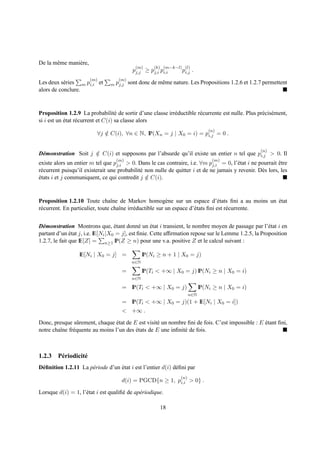 De la mˆ me mani` re,
       e        e
                                            (m)     (k) (m−k−l) (l)
                                           pj,j ≥ pj,i pi,i    pi,j    .
                        (m)        (m)
Les deux s´ ries m pi,i et
           e                    m pj,j   sont donc de mˆ me nature. Les Propositions 1.2.6 et 1.2.7 permettent
                                                       e
alors de conclure.


Proposition 1.2.9 La probabilit´ de sortir d’une classe irr´ ductible r´ currente est nulle. Plus pr´ cis´ ment,
                                    e                      e           e                            e e
si i est un etat r´ current et C(i) sa classe alors
            ´     e
                                                                                (n)
                          ∀j ∈ C(i), ∀n ∈ N, IP(Xn = j | X0 = i) = pi,j = 0 .
                             /

                                                                                                    (n)
D´ monstration Soit j ∈ C(i) et supposons par l’absurde qu’il existe un entier n tel que pi,j > 0. Il
 e                    /
                                  (m)                                            (m)
existe alors un entier m tel que pj,i > 0. Dans le cas contraire, i.e. ∀m pj,i = 0, l’´ tat i ne pourrait etre
                                                                                        e                   ˆ
r´ current puisqu’il existerait une probabilit´ non nulle de quitter i et de ne jamais y revenir. D` s lors, les
 e                                            e                                                    e
etats i et j communiquent, ce qui contredit j ∈ C(i).
´                                               /



Proposition 1.2.10 Toute chaˆne de Markov homog` ne sur un espace d’´ tats ﬁni a au moins un etat
                                  ı                        e                       e               ´
r´ current. En particulier, toute chaˆne irr´ ductible sur un espace d’´ tats ﬁni est r´ currente.
 e                                   ı      e                          e               e


D´ monstration Montrons que, etant donn´ un etat i transient, le nombre moyen de passage par l’´ tat i en
  e                                ´           e    ´                                                 e
partant d’un etat j, i.e. IE[Ni |X0 = j], est ﬁnie. Cette afﬁrmation repose sur le Lemme 1.2.5, la Proposition
               ´
1.2.7, le fait que IE[Z] = n≥1 IP(Z ≥ n) pour une v.a. positive Z et le calcul suivant :

                  IE[Ni | X0 = j] =             IP(Ni ≥ n + 1 | X0 = j)
                                          n∈N

                                     =          IP(Ti < +∞ | X0 = j) IP(Ni ≥ n | X0 = i)
                                          n∈N

                                     = IP(Ti < +∞ | X0 = j)                 IP(Ni ≥ n | X0 = i)
                                                                      n∈N
                                     = IP(Ti < +∞ | X0 = j)(1 + IE[Ni | X0 = i])
                                     < +∞ .

Donc, presque sˆ rement, chaque etat de E est visit´ un nombre ﬁni de fois. C’est impossible : E etant ﬁni,
                 u                ´                e                                             ´
notre chaˆne fr´ quente au moins l’un des etats de E une inﬁnit´ de fois.
         ı     e                          ´                    e



1.2.3 P´ riodicit´
       e         e
D´ ﬁnition 1.2.11 La p´ riode d’un etat i est l’entier d(i) d´ ﬁni par
 e                    e            ´                         e
                                                                (n)
                                     d(i) = PGCD{n ≥ 1, pi,i > 0} .

Lorsque d(i) = 1, l’´ tat i est qualiﬁ´ de ap´ riodique.
                    e                 e      e

                                                       18
 
