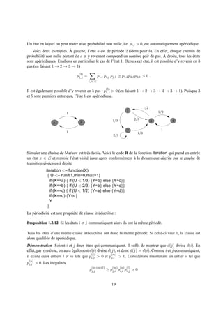 Un etat en lequel on peut rester avec probabilit´ non nulle, i.e. pi,i > 0, est automatiquement ap´ riodique.
   ´                                            e                                                 e
                           `
   Voici deux exemples. A gauche, l’´ tat a est de p´ riode 2 (idem pour b). En effet, chaque chemin de
                                       e                e
           e                                                                               `
probabilit´ non nulle partant de a et y revenant comprend un nombre pair de pas. A droite, tous les etats     ´
       e            ´
sont ap´ riodiques. Etudions en particulier le cas de l’´ tat 1. Depuis cet etat, il est possible d’y revenir en 3
                                                        e                   ´
pas (en faisant 1 → 2 → 3 → 1) :
                                   (3)
                                 p1,1 =           p1,i pi,j pj,1 ≥ p1,2 p2,3 p3,1 > 0 .
                                          i,j∈E

                                                        (5)
Il est egalement possible d’y revenir en 5 pas : p1,1 > 0 (en faisant 1 → 2 → 3 → 4 → 3 → 1). Puisque 3
       ´
et 5 sont premiers entre eux, l’´ tat 1 est ap´ riodique.
                                e             e

                                                                                    1/2
                                                                       1                      1/2
                             1
                                                                            2/3
                                                              1/3                         3         4
                 a                  b
                                                                       2                       1
                             1                                                1/3
                                                              2/3




Simuler une chaˆne de Markov est tr` s facile. Voici le code R de la fonction iteration qui prend en entr´ e
                 ı                    e                                                                  e
un etat x ∈ E et renvoie l’´ tat visit´ juste apr` s conform´ ment a la dynamique d´ crite par le graphe de
    ´                         e       e          e          e      `                 e
transition ci-dessus a droite.
                     `
             iteration <– function(X)
              { U <– runif(1,min=0,max=1)
                if (X==a) { if (U < 1/3) {Y=b} else {Y=c}}
                if (X==b) { if (U < 2/3) {Y=b} else {Y=c}}
                if (X==c) { if (U < 1/2) {Y=a} else {Y=d}}
                if (X==d) {Y=c}
                Y
              }
La p´ riodicit´ est une propri´ t´ de classe irr´ ductible :
    e         e               ee                e

Proposition 1.2.12 Si les etats i et j communiquent alors ils ont la mˆ me p´ riode.
                          ´                                           e     e

Tous les etats d’une mˆ me classe irr´ ductible ont donc la mˆ me p´ riode. Si celle-ci vaut 1, la classe est
         ´               e           e                       e     e
alors qualiﬁ´ e de ap´ riodique.
            e        e
D´ monstration Soient i et j deux etats qui communiquent. Il sufﬁt de montrer que d(j) divise d(i). En
   e                                 ´
effet, par sym´ trie, on aura egalement d(i) divise d(j), et donc d(j) = d(i). Comme i et j communiquent,
              e               ´
                                         (l)          (m)
il existe deux entiers l et m tels que pi,j > 0 et pj,i > 0. Consid´ rons maintenant un entier n tel que
                                                                       e
 (n)
pi,i > 0. Les in´ galit´ s
                e      e
                                           (m+n+l)            (m) (n) (l)
                                          pj,j          ≥ pj,i pi,i pi,j > 0


                                                              19
 