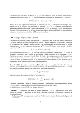 Consid´ rons enﬁn une chaˆne de Markov (Xn )n∈N a espace d’´ tats E ﬁni et de matrice de transition P .
      e                   ı                        `           e
Supposons de plus que la suite (Xn )n∈N converge en loi vers une mesure de probabilit´ sur E, not´ e ν :
                                                                                     e           e

                                  pour tout j ∈ E,      lim µn (j) = ν(j) .
                                                       n→+∞

Puisque E est ﬁni, l’application lin´ aire t P est continue donc t P t µn converge (coordonn´ e par coor-
                                        e                                                            e
donn´ e) vers
      e       t P t ν, lorsque n tend vers l’inﬁni. D’autre part, t P t µ = t µ
                                                                          n       n+1 converge egalement (coor-
                                                                                               ´
donn´ e par coordonn´ e) vers la loi t ν. Celle-ci v´ riﬁe donc t P t ν = t ν, ou encore ν = νP . En conclusion,
      e                 e                           e
si la suite (Xn )n∈N converge en loi vers une mesure de probabilit´ alors cette loi limite est n´ cessairement
                                                                       e                           e
une mesure stationnaire pour la chaˆne de Markov correspondante.
                                      ı


1.3.2 Lorsque l’espace d’´ tats E est ﬁni
                         e
Consid´ rons une chaˆne de Markov homog` ne (Xn )n∈N a espace d’´ tats ﬁni E et de matrice de transition
       e             ı                     e             `          e
P . Comme la somme des coefﬁcients sur chaque ligne de P vaut 1, tout vecteur a coordonn´ es constantes
                                                                                   `          e
est vecteur propre de P associ´ a la valeur propre 1. Une matrice carr´ e et sa transpos´ e ayant les mˆ mes
                              e`                                      e                 e              e
valeurs propres, 1 est donc egalement valeur propre de t P . Notons E1 l’espace propre associ´ a la valeur
                            ´                                                                   e`
propre 1 pour t P :
                                     E1 = {v ∈ RCard(E) , tP v = v} .
On vient de montrer que dim E1 ≥ 1. D` s lors, tout vecteur (colonne) t π appartenant a E1 et dont la
                                            e                                                  `
somme des coordonn´ es vaut 1, produit un vecteur ligne π, loi de probabilit´ sur E et v´ riﬁant π = πP .
                     e                                                          e            e
C’est donc une mesure stationnaire pour la chaˆne de Markov de matrice de transition P . En conclusion,
                                                ı
l’existence d’au moins une mesure stationnaire est automatique lorsque l’espace d’´ tats E est ﬁni.
                                                                                       e
Lorsque la chaˆne est irr´ ductible (dans ce cas, tous les etats sont r´ currents), l’espace propre E1 est de
               ı         e                                 ´           e
dimension 1, ce qui implique l’unicit´ de la mesure stationnaire.
                                      e

Proposition 1.3.2 Consid´ rons une chaˆne de Markov homog` ne a espace d’´ tats ﬁni E et de matrice de
                           e             ı                      e `              e
transition P . Elle admet au moins une mesure stationnaire. Si la chaˆne est irr´ ductible alors il y a unicit´
                                                                      ı          e                            e
de la mesure stationnaire (notons-la π). Dans ce cas, elle charge tous les etats
                                                                           ´

                                         π(i) > 0, pour tout i ∈ E

et le temps moyen de retour en i est egal a l’inverse de π(i) :
                                     ´    `
                                                        1
                                IE[T (i) | X0 = i] =        , pour tout i ∈ E.
                                                       π(i)

Cependant, l’existence et l’unicit´ de la mesure stationnaire π n’assure pas la convergence en loi de la suite
                                    e
(Xn )n∈N vers π. Cette convergence repose en fait sur l’ap´ riodicit´ de la chaˆne.
                                                                 e  e           ı
Le r´ sultat suivant est non trivial. Il ne sera pas d´ montr´ .
    e                                                 e      e

Th´ or` me 1.3.3 Consid´ rons une chaˆne de Markov homog` ne (Xn )n∈N a espace d’´ tats ﬁni E et de
  e e                    e           ı                     e                `           e
matrice de transition P . Supposons de plus que la chaˆne est irr´ ductible et ap´ riodique. Notons π sa
                                                      ı          e               e
mesure stationnaire.
  (1) La matrice P n converge quand n tend vers l’inﬁni vers une matrice dont toutes les lignes sont
     egales a π.
      ´      `

                                                       21
 