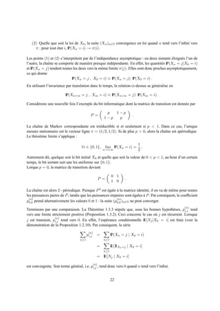(2) Quelle que soit la loi de X0 , la suite (Xn )n∈N convergence en loi quand n tend vers l’inﬁni vers
     π : pour tout etat i, IP(Xn = i) → π(i).
                   ´

Les points (1) et (2) s’interpr` tent par de l’ind´ pendance asymptotique : en deux instants eloign´ s l’un de
                               e                  e                                            ´   e
l’autre, la chaˆne se comporte de mani` re presque ind´ pendante. En effet, les quantit´ s IP(Xn = j|X0 = i)
               ı                        e               e                              e
et IP(Xn = j) tendent toutes les deux vers la mˆ me limite π(j). Elles sont donc proches asymptotiquement,
                                                  e
ce qui donne
                             IP(Xn = j , X0 = i) ≃ IP(Xn = j) IP(X0 = i) .
En utilisant l’invariance par translation dans le temps, la relation ci-dessus se g´ n´ ralise en
                                                                                   e e

                         IP(Xn+m = j , Xm = i) ≃ IP(Xn+m = j) IP(Xm = i) .

Consid´ rons une nouvelle fois l’exemple du bit informatique dont la matrice de transition est donn´ e par
      e                                                                                            e

                                                         p  1−p
                                            P =                            .
                                                        1−p  p

La chaˆne de Markov correspondante est irr´ ductible si et seulement si p < 1. Dans ce cas, l’unique
        ı                                     e
mesure stationnaire est le vecteur ligne π = (1/2, 1/2). Si de plus p > 0, alors la chaˆne est ap´ riodique.
                                                                                       ı         e
Le th´ or` me limite s’applique :
     e e
                                                                               1
                                    ∀i ∈ {0, 1},            lim IP(Xn = i) =     .
                                                        n→+∞                   2
Autrement dit, quelque soit le bit initial X0 et quelle que soit la valeur de 0 < p < 1, au bout d’un certain
temps, le bit sortant suit une loi uniforme sur {0, 1}.
Lorque p = 0, la matrice de transition devient

                                                              0 1
                                                      P =              .
                                                              1 0

La chaˆne est alors 2−p´ riodique. Puisque P 2 est egale a la matrice identit´ , il en va de mˆ me pour toutes
       ı                 e                           ´     `                  e                e
les puissances paires de P , tandis que les puissances impaires sont egales a P . Par cons´ quent, le coefﬁcient
                                                                     ´      `             e
  (n)                                                      (n)
p0,0 prend alternativement les valeurs 0 et 1 : la suite (p0,0 )n∈N ne peut converger.
                                                                                                       (n)
Terminons par une comparaison. La Th´ or` me 1.3.3 stipule que, sous les bonnes hypoth` ses, pi,j tend
                                          e e                                                e
vers une limite strictement positive (Proposition 1.3.2). Ceci concerne le cas o` j est r´ current. Lorsque
                                                                                 u       e
                  (n)
j est transient, pi,j tend vers 0. En effet, l’esp´ rance conditionnelle IE[Nj |X0 = i] est ﬁnie (voir la
                                                  e
d´ monstration de la Proposition 1.2.10). Par cons´ quent, la s´ rie
 e                                                e            e
                                          (n)
                                         pi,j     =           IP(Xn = j | X0 = i)
                                   n≥1                  n≥1

                                                  =           IE[1 Xn =j | X0 = i]
                                                                 1
                                                        n≥1
                                                  = IE[Nj | X0 = i]
                                                (n)
est convergente. Son terme g´ n´ ral, i.e. pi,j , tend donc vers 0 quand n tend vers l’inﬁni.
                            e e


                                                              22
 