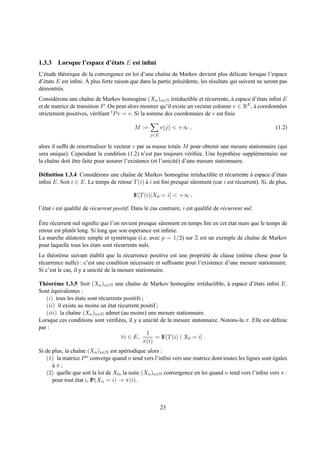 1.3.3 Lorsque l’espace d’´ tats E est inﬁni
                         e
L’´ tude th´ orique de la convergence en loi d’une chaˆne de Markov devient plus d´ licate lorsque l’espace
  e         e                                           ı                                  e
  e                   `
d’´ tats E est inﬁni. A plus forte raison que dans la partie pr´ c´ dente, les r´ sultats qui suivent ne seront pas
                                                               e e              e
d´ montr´ s.
 e        e
Consid´ rons une chaˆne de Markov homog` ne (Xn )n∈N irr´ ductible et r´ currente, a espace d’´ tats inﬁni E
        e             ı                       e               e            e         `          e
                                                                                           E , a coordonn´ es
et de matrice de transition P . On peut alors montrer qu’il existe un vecteur colonne v ∈ R `            e
strictement positives, v´ riﬁant t P v = v. Si la somme des coordonn´ es de v est ﬁnie
                         e                                             e

                                            M :=          v(j) < +∞ ,                                        (1.2)
                                                    j∈E

alors il sufﬁt de renormaliser le vecteur v par sa masse totale M pour obtenir une mesure stationnaire (qui
sera unique). Cependant la condition (1.2) n’est pas toujours v´ riﬁ´ e. Une hypoth` se suppl´ mentaire sur
                                                                     e e                e     e
la chaˆne doit etre faite pour assurer l’existence (et l’unicit´ ) d’une mesure stationnaire.
       ı        ˆ                                              e

D´ ﬁnition 1.3.4 Consid´ rons une chaˆne de Markov homog` ne irr´ ductible et r´ currente a espace d’´ tats
  e                     e             ı                       e      e             e           `           e
inﬁni E. Soit i ∈ E. Le temps de retour T (i) a i est ﬁni presque sˆ rement (car i est r´ current). Si, de plus,
                                              `                    u                    e

                                            IE[T (i)|X0 = i] < +∞ ,

l’´ tat i est qualiﬁ´ de r´ current positif. Dans le cas contraire, i est qualiﬁ´ de r´ current nul.
  e                 e     e                                                     e     e

ˆ
Etre r´ current nul signiﬁe que l’on revient presque sˆ rement en temps ﬁni en cet etat mais que le temps de
      e                                                 u                          ´
retour est plutˆ t long. Si long que son esp´ rance est inﬁnie.
               o                             e
La marche al´ atoire simple et sym´ trique (i.e. avec p = 1/2) sur Z est un exemple de chaˆne de Markov
              e                       e                                                       ı
pour laquelle tous les etats sont r´ currents nuls.
                         ´         e
Le th´ or` me suivant etablit que la r´ currence positive est une propri´ t´ de classe (mˆ me chose pour la
      e e                ´              e                                 ee              e
r´ currence nulle) : c’est une condition n´ cessaire et sufﬁsante pour l’existence d’une mesure stationnaire.
 e                                          e
Si c’est le cas, il y a unicit´ de la mesure stationnaire.
                              e

Th´ or` me 1.3.5 Soit (Xn )n∈N une chaˆne de Markov homog` ne irr´ ductible, a espace d’´ tats inﬁni E.
   e e                                     ı                        e     e        `           e
Sont equivalentes :
      ´
   (i) tous les etats sont r´ currents positifs ;
                  ´         e
   (ii) il existe au moins un etat r´ current positif ;
                                ´    e
   (iii) la chaˆne (Xn )n∈N admet (au moins) une mesure stationnaire.
                ı
Lorsque ces conditions sont v´ riﬁ´ es, il y a unicit´ de la mesure statonnaire. Notons-la π. Elle est d´ ﬁnie
                                e e                   e                                                 e
par :
                                                  1
                                      ∀i ∈ E,         = IE[T (i) | X0 = i] .
                                                 π(i)
Si de plus, la chaˆne (Xn )n∈N est ap´ riodique alors :
                   ı                   e
   (1) la matrice P  n converge quand n tend vers l’inﬁni vers une matrice dont toutes les lignes sont egales
                                                                                                       ´
      aπ;
      `
   (2) quelle que soit la loi de X0 , la suite (Xn )n∈N convergence en loi quand n tend vers l’inﬁni vers π :
      pour tout etat i, IP(Xn = i) → π(i).
                 ´



                                                          23
 
