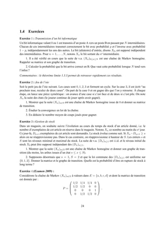 1.4 Exercices
Exercice 1 : Transmission d’un bit informatique
Un bit informatique valant 0 ou 1 est transmis d’un poste A vers un poste B en passant par N interm´ diaires.
                                                                                                      e
Chacun de ces interm´ diaires transmet correctement le bit avec probabilit´ p et l’inverse avec probabilit´
                       e                                                        e                            e
1 − p, ind´ pendamment les uns des autres. Le bit (al´ atoire) d’entr´ e, disons X0 , est suppos´ ind´ pendent
          e                                             e               e                       e    e
des interm´ diaires. Pour n = 1, . . . , N , notons Xn le bit sortant du ne interm´ diaire.
           e                                                                      e
     1. Il a et´ v´ riﬁ´ en cours que la suite de v.a. (Xn )0≤n≤N est une chaˆne de Markov homog` ne.
             ´e e e                                                                  ı                    e
Rappeler sa matrice et son graphe de transition.
     2. Calculer la probabilit´ que le bit arrive correct en B. Que vaut cette probabilit´ lorsque N tend vers
                              e                                                          e
l’inﬁni ?
Commentaires : le th´ or` me limite 1.3.3 permet de retrouver rapidement ces r´ sultats.
                    e e                                                       e

Exercice 2 : Jeu de l’oie
Soit le petit jeu de l’oie suivant. Les cases sont 0, 1, 2, 3 et forment un cycle. Sur la case 3, il est ecrit “au
                                                                                                         ´
                                                                                                        `
prochain tour, reculez de deux cases”. On part de la case 0 et on gagne d` s que l’on y retourne. A chaque
                                                                              e
etape, on lance une pi` ce sym´ trique : on avance d’une case si c’est face et de deux si c’est pile. On note
´                       e        e
Xn la suite des etats (le joueur continue de jouer apr` s avoir gagn´ ).
                  ´                                      e            e
      1. Montrer que la suite (Xn )n∈N est une chaˆne de Markov homog` ne issue de 0 et donner sa matrice
                                                   ı                 e
de transition.
         ´
      2. Etudier la convergence en loi de la chaˆne.
                                                ı
     3. En d´ duire le nombre moyen de coups jou´ s pour gagner.
            e                                   e

Exercice 3 : Gestion de stock
Dans un magasin, on souhaite suivre l’´ volution au cours du temps du stock d’un article donn´ , i.e. le
                                          e                                                        e
nombre d’exemplaires de cet article en r´ serve dans le magasin. Notons Xn ce nombre au matin du ne jour.
                                         e
Ce jour-l` , Dn+1 exemplaires de cet article sont demand´ s. Le stock evolue comme suit. Si Xn −Dn+1 ≥ s
         a                                               e            ´
alors on ne r´ approvisionne pas. Dans le cas contraire, on r´ approvisionne a hauteur de S. Les entiers s et
              e                                              e               `
S sont les niveaux minimal et maximal du stock. La suite de v.a. (Dn )n≥1 est i.i.d. et le niveau initial du
stock X0 peut etre suppos´ ind´ pendant des (Dn )n≥1 .
                ˆ          e   e
      1. Montrer que la suite (Xn )n∈N est une chaˆne de Markov homog` ne et donner son graphe de tran-
                                                     ı                     e
sition (du moins, les arˆ tes issues d’un etat s ≤ x ≤ S).
                        e                 ´
      2. Supposons d´ sormais que s = 1, S = 2 et que la loi commune des (Dn )n≥1 est uniforme sur
                      e
{0, 1, 2}. Donner la matrice et le graphe de transition. Quelle est la probabilit´ d’ˆ tre en rupture de stock a
                                                                                 e e                           `
long terme ?

Exercice 4 (Examen 2009) :
Consid´ rons la chaˆne de Markov (Xn )n∈N a valeurs dans E = {a, b, c, d} et dont la matrice de transition
       e           ı                      `
est donn´ e par :
         e                                                   
                                            1/2 1/4 1/4 0
                                         1/2 1/2 0 0 
                                   P =  0
                                                               .
                                                  0     0 1 
                                             0 1/2 1/2 0



                                                       24
 